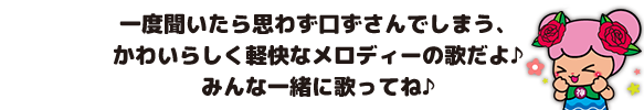 一度聞いたら思わず口ずさんでしまう、かわいらしく軽快なメロディーの歌だよ♪みんな一緒に歌ってね♪